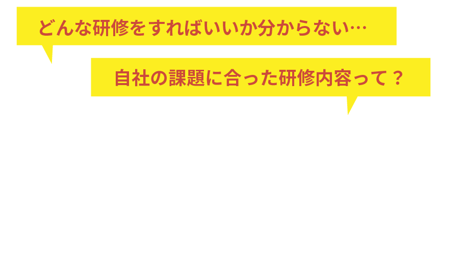 どんな研修をすればいいか分からない、自社の課題に合った研修内容って？内容が決まっていなくてもOK！課題やご要望を伺い最適な研修をご提案します