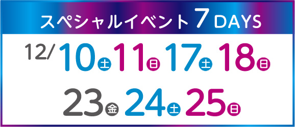 スペシャルイベント7DAYS 12/10（土）、11（日）、17（土）、18（日）、23（金）、24（土）、25（日）