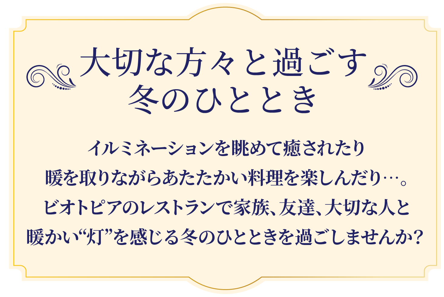 大切な方々と過ごす冬のひととき イルミネーションを眺めて癒されたり、暖を取りながらあたたかい料理を楽しんだり…。ビオトピアのレストランで家族、友達、大切な人と暖かい“灯”を感じる冬のひとときを過ごしませんか？